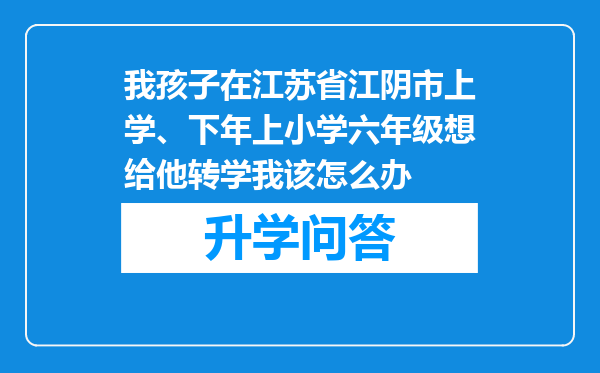 我孩子在江苏省江阴市上学、下年上小学六年级想给他转学我该怎么办