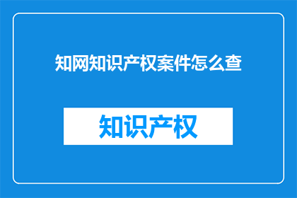 知网知识产权案件怎么查(如何查询知网知识产权案件的详细情况？)