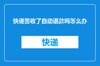 快递签收了自动退款吗怎么办(快递签收后自动退款吗？遇到这种情况该如何处理？)