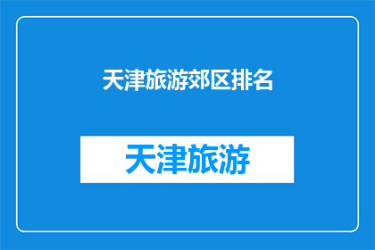 天津旅游郊区排名(天津旅游郊区排名：您最想探索的是哪个区域？)